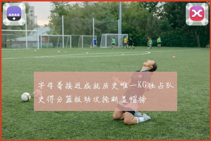 字母哥接近成就历史唯一KG独占队史得分篮板助攻抢断盖帽榜