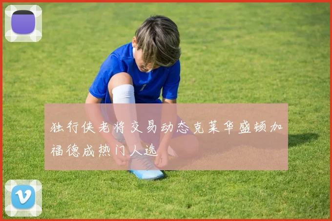 独行侠老将交易动态克莱华盛顿加福德成热门人选