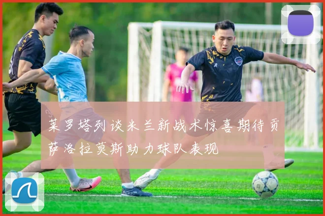 莱罗塔列谈米兰新战术惊喜期待贡萨洛拉莫斯助力球队表现