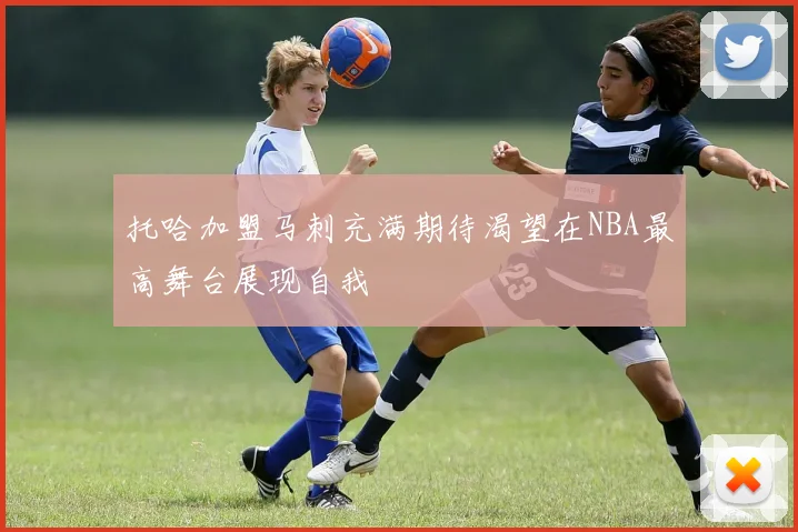 托哈加盟马刺充满期待渴望在NBA最高舞台展现自我