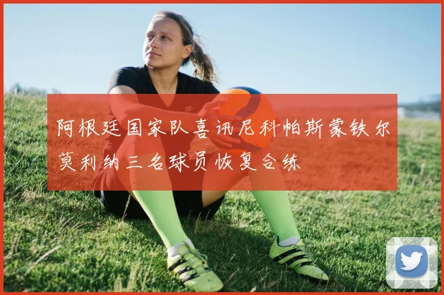 阿根廷国家队喜讯尼科帕斯蒙铁尔莫利纳三名球员恢复合练
