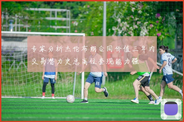专家分析杰伦布朗合同价值三年内交易潜力史总高位套现能力强