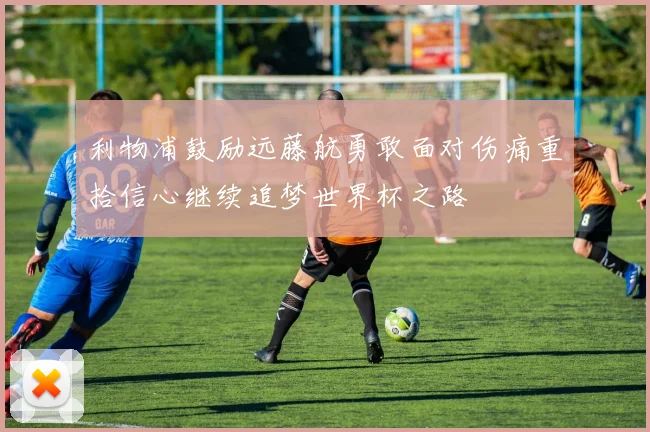 利物浦鼓励远藤航勇敢面对伤痛重拾信心继续追梦世界杯之路