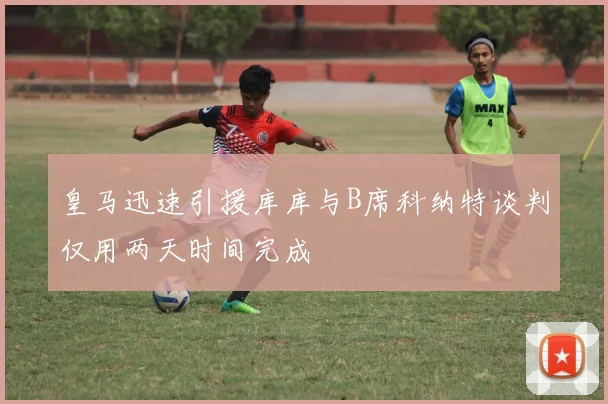 皇马迅速引援库库与B席科纳特谈判仅用两天时间完成