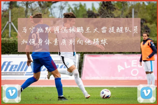 马宁幽默调侃韩鹏王大雷提醒队员加强身体素质别向他踢球